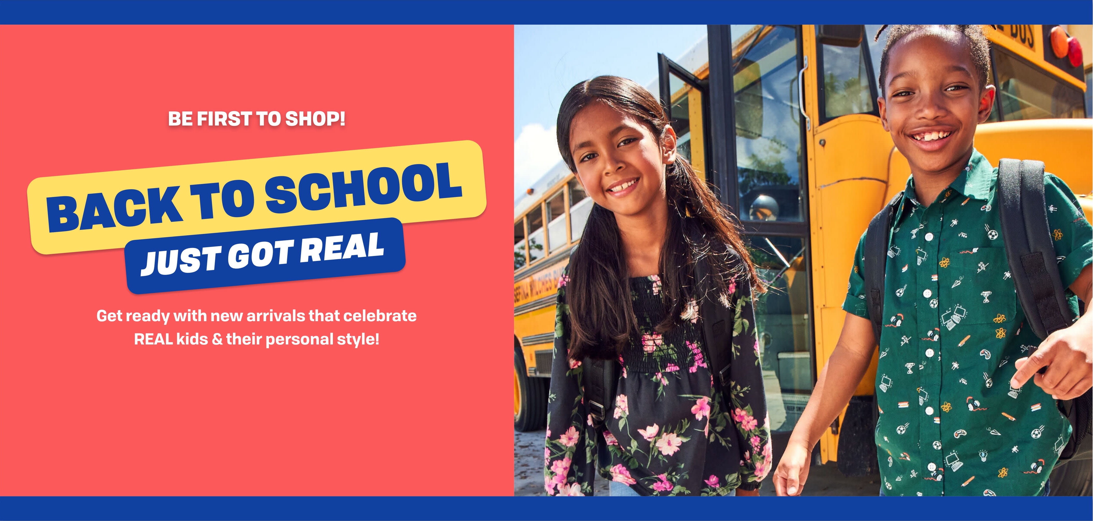 BE FIRST TO SHOP! Back to School just got real. Get Ready with new arrivals that celebrate REAL kids & their personal style.