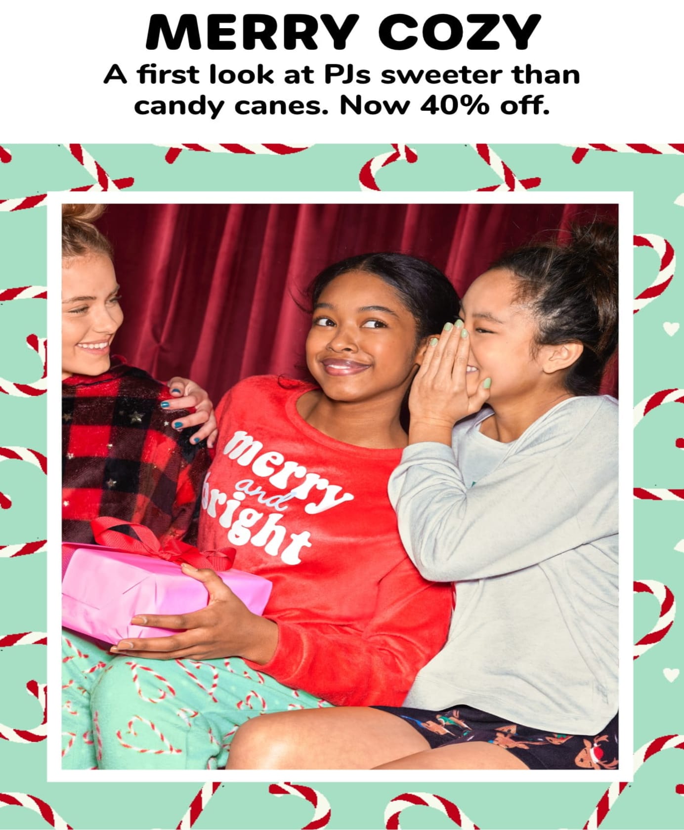 MERRY COZY A first look at PJs sweeter than candy canes. Now 40% off.