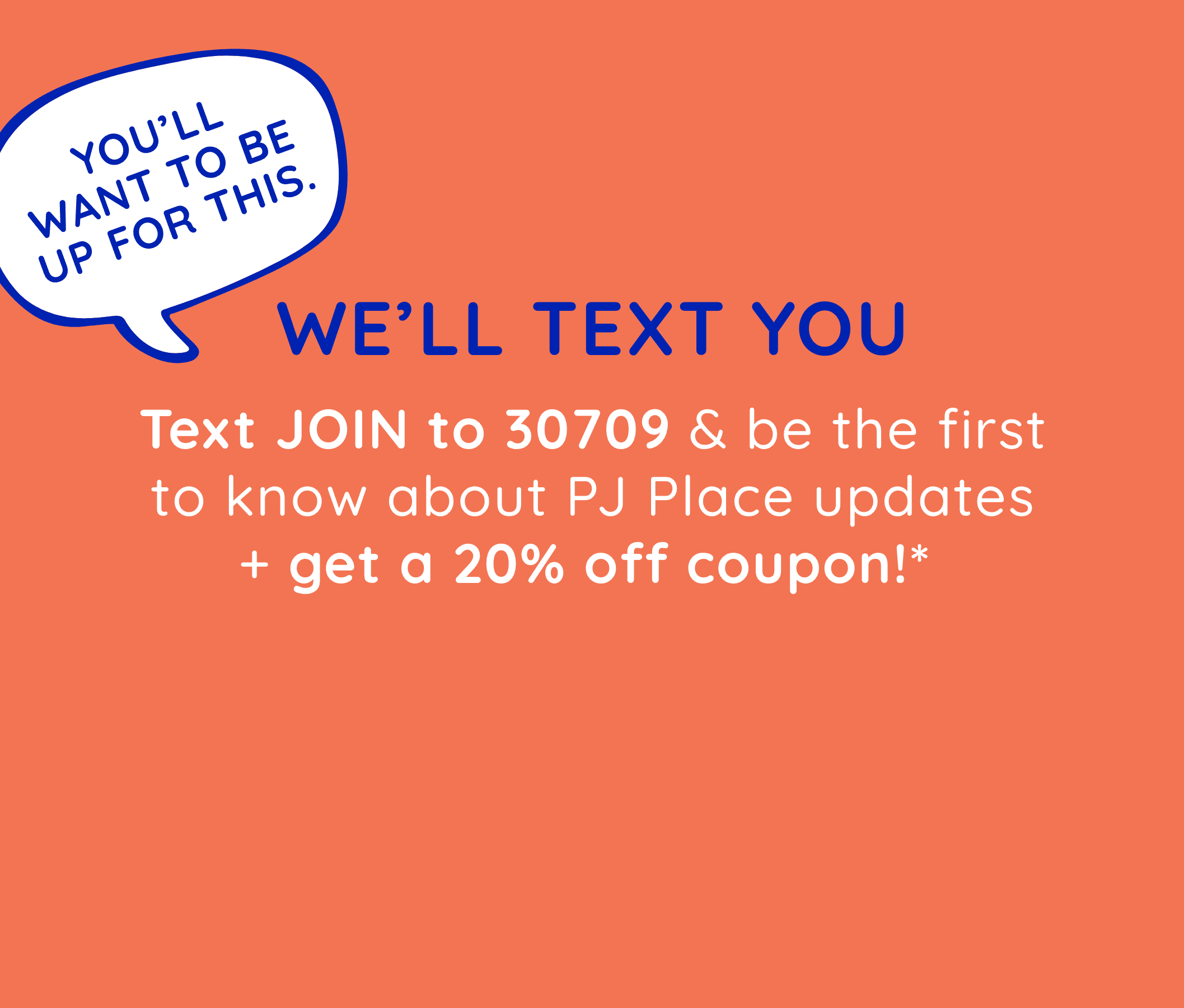 Text JOIN to 30709 to be the first to know about PJ Place updates + get a 20% off coupon!  