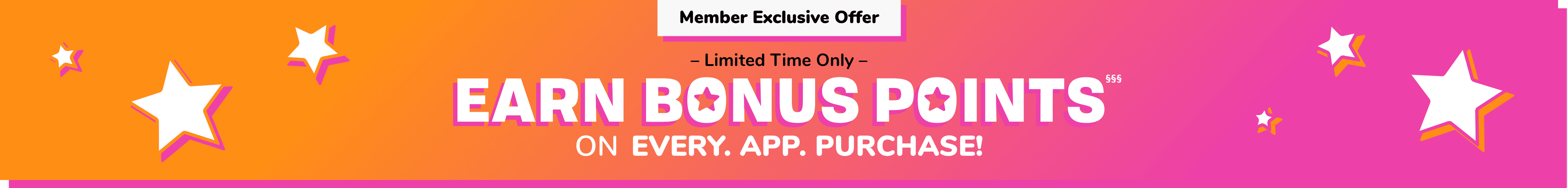 Member Exclusive Offer. Limited Time Only. EARN POINTS ON EVERY. APP. PURCHASE 