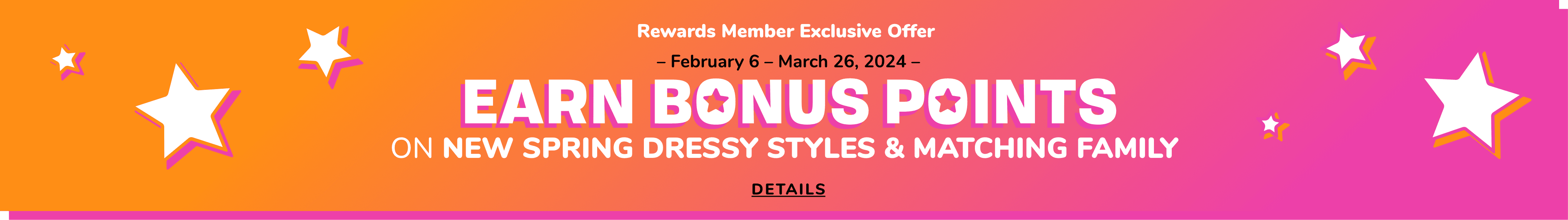Rewards Member Exclusive. Limited Time Only-Earn Bonus Points ON NEW SPRING DRESSY STYLES & MATCHING FAMILY