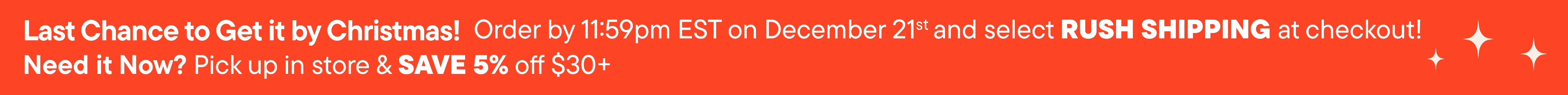 Order by December 21st and select RUSH SHIPPING at checkout! Need it Now? Pick up in store & save 5% off $30+