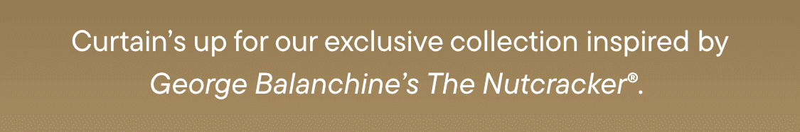 Curtain’s up for our exclusive collection inspired byGeorge Balanchine’s The Nutcracker®.