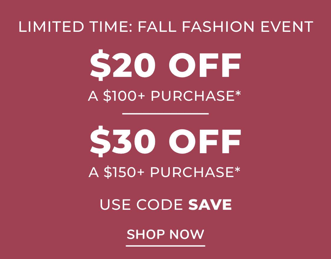 LIMITED TIME: FALL FASHION EVENT EXTRA $30 OFF a $150+ purchase* or EXTRA $20 OFF A $100+ purchase*   with code: save