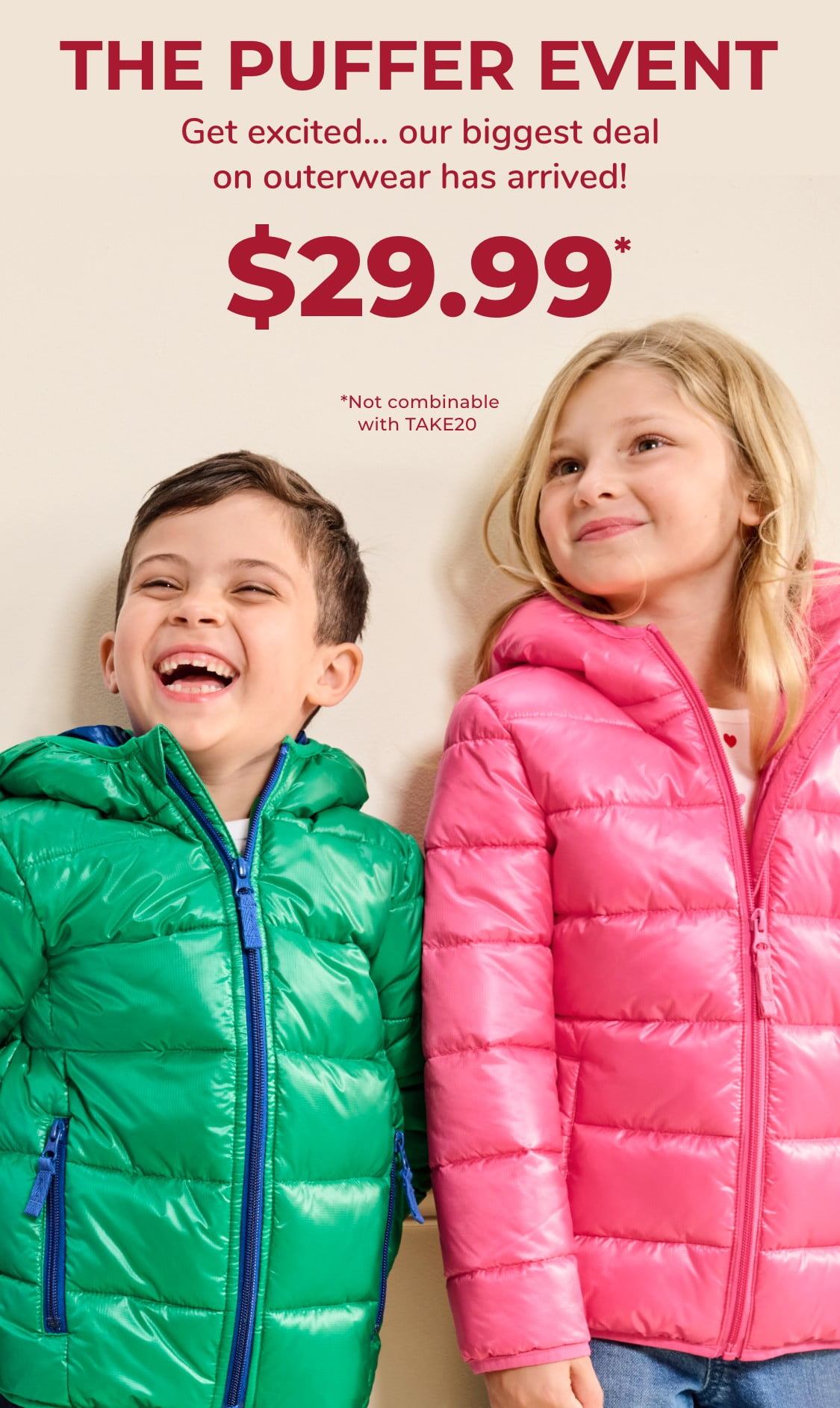 The puffer event Get excited… our biggest deal on outerwear has arrived! $29.99* *Not combinable with TAKE20