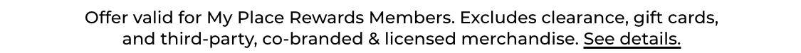 Offer valid for My Place Rewards Members. Excludes clearance, gift cards, and third-party, co-branded & licensed merchandise. See details.