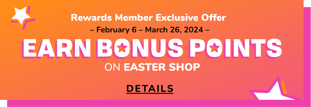 Rewards Member Exclusive Offer | – February 6 – March 26, 2024 – | Earn Bonus Points ON EASTER SHOP