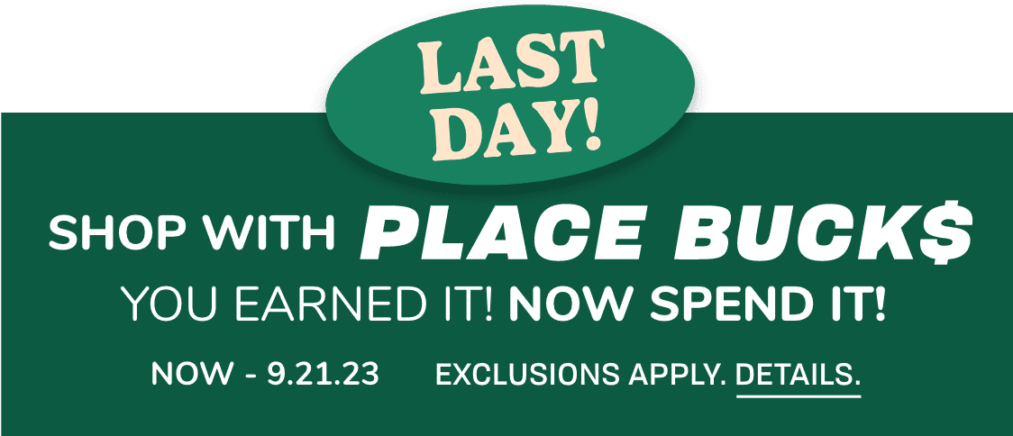 LAST DAY SHOP WITH PLACE BUCKS YOU EARNED IT! NOW SPEND IT! NOW – 9.21.23 Exclusions apply.