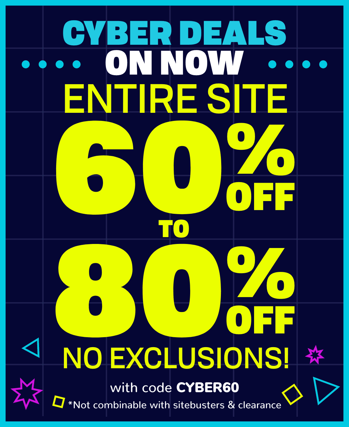 Cyber Monday STARTS NOW! 60% OFF ENTIRE SITE with code CYBER60 *NOT COMBINABLE WITH sitebusters & clearance