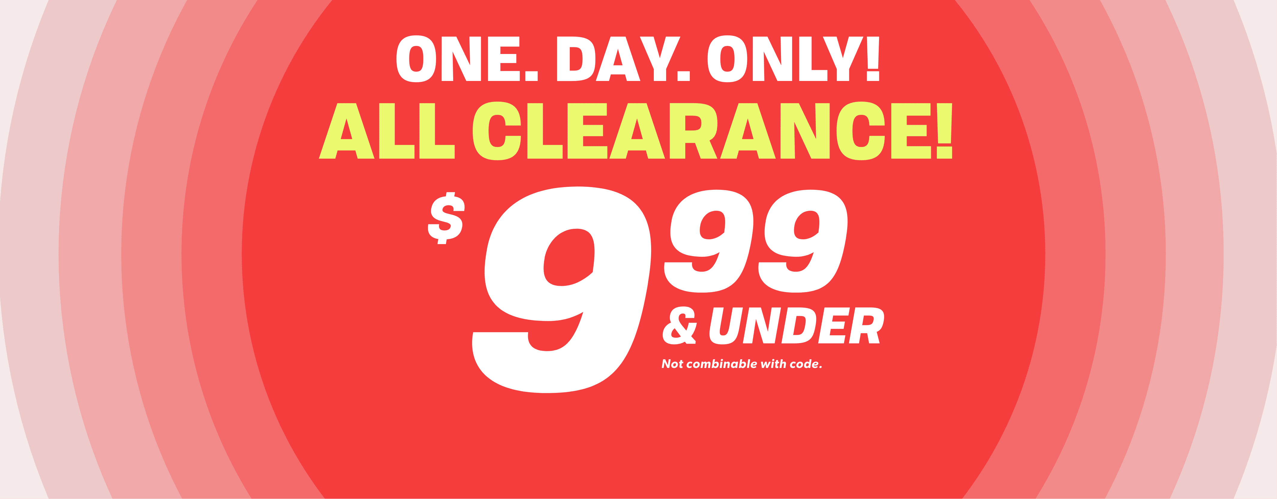 ONE. DAY. ONLY! ALL CLEARANCE $9.99 & UNDER Not combinable with code.