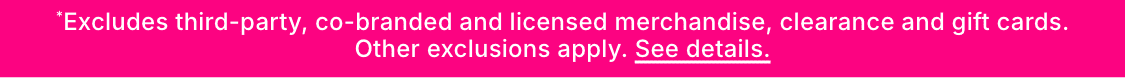 *Excludes third-party, co-branded and licensed merchandise, clearance and gift cards.Other exclusions apply. See details.