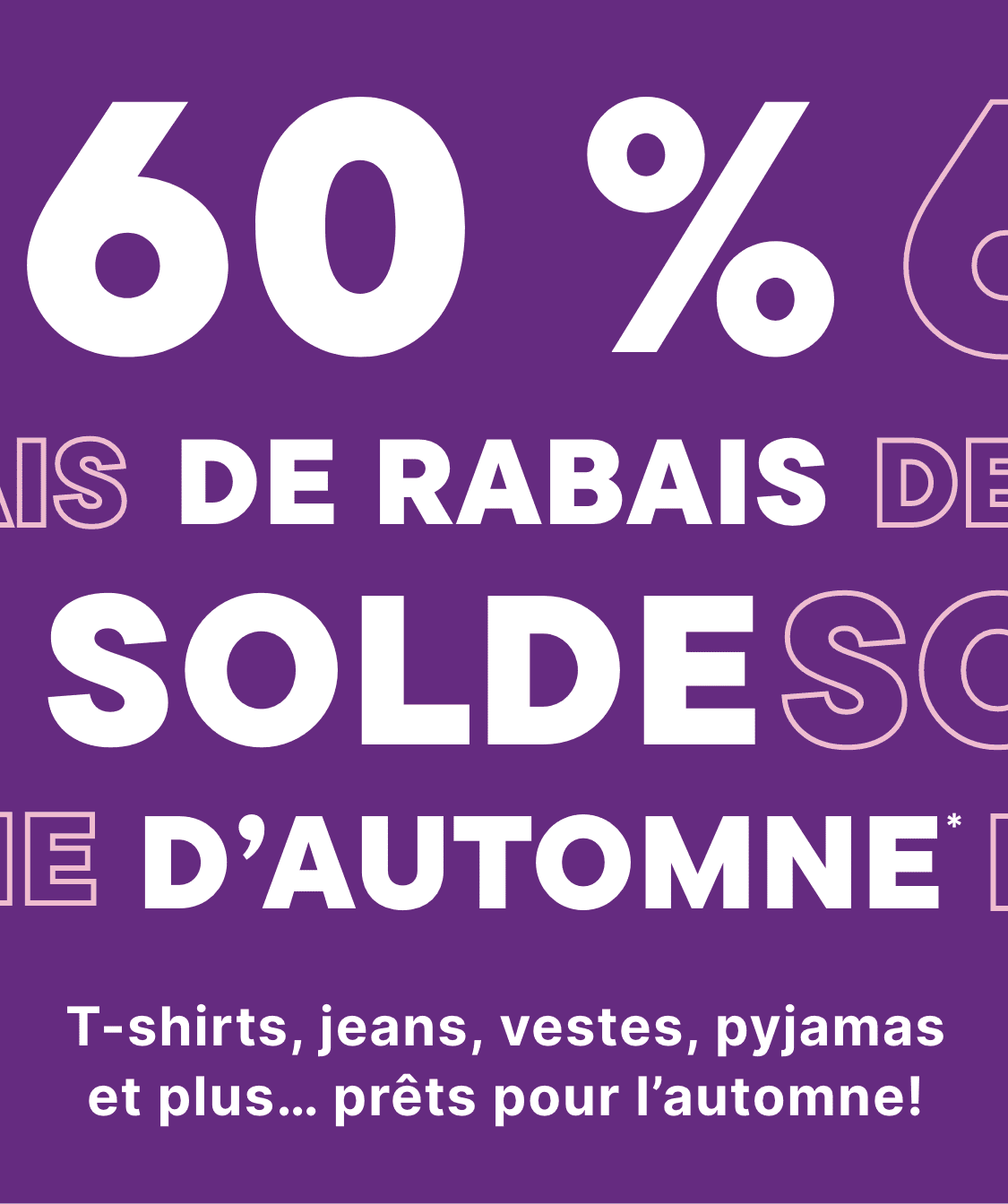 -60 % sur les soldes d'automne. T-shirts, jeans, vestes, pyjamas et plus encore… tout est prêt pour l'automne !