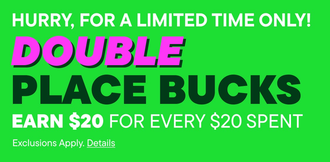 HURRY, FOR A LIMITED TIME ONLY! DOUBLE PLACEBUCKS earn $20 for every $20 spent exclusions apply. details