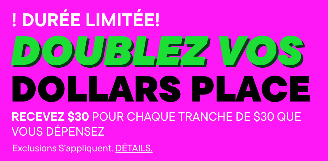 DÉPÊCHEZ-VOUS, OFFRE LIMITÉE ! DOUBLEZ VOS PLACEBUCKS : gagnez 30 $ pour chaque tranche de 30 $ dépensés (des exclusions s'appliquent). Détails