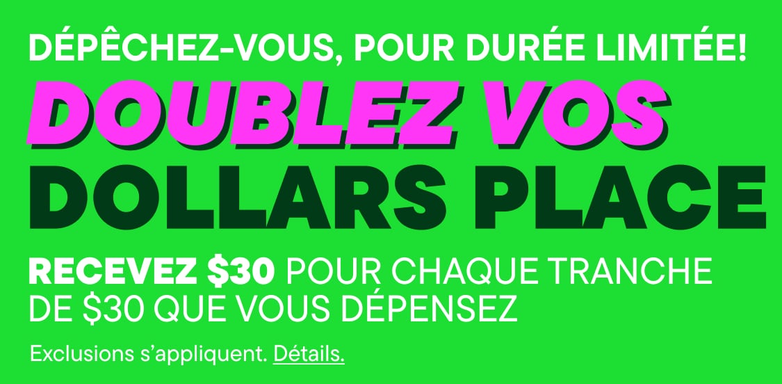 DÉPÊCHEZ-VOUS, OFFRE LIMITÉE ! DOUBLEZ VOS PLACEBUCKS : gagnez 30 $ pour chaque tranche de 30 $ dépensés (des exclusions s'appliquent). Détails