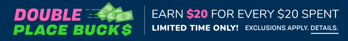 Limited Time Only! DOUBLE PLACE BUCKS | Earn $20 for every $20 spent. Exclusions Apply.